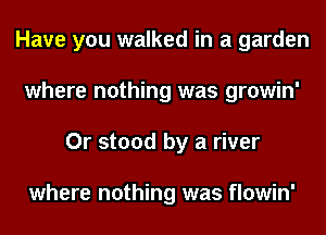 Have you walked in a garden
where nothing was growin'
Or stood by a river

where nothing was flowin'