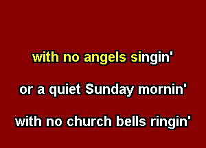 with no angels singin'

or a quiet Sunday mornin'

with no church bells ringin'