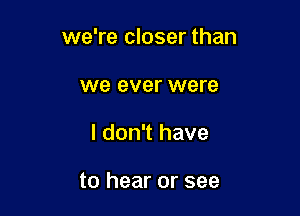 we're closer than

we ever were
I don't have

to hear or see