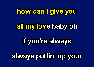 how can I give you
all my love baby oh

If you're always

always puttin' up your