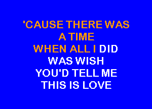 'CAUSE THERE WAS
ATIME
WHEN ALL I DID

WAS WISH
YOU'D TELL ME
THIS IS LOVE
