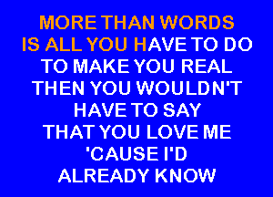 MORETHAN WORDS
IS ALL YOU HAVE TO DO
TO MAKEYOU REAL
THEN YOU WOULDN'T
HAVE TO SAY
THAT YOU LOVE ME
'CAUSE I'D
ALREADY KNOW