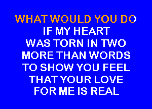 WHAT WOULD YOU DO
IF MY HEART
WAS TORN IN TWO
MORETHAN WORDS
TO SHOW YOU FEEL

THAT YOUR LOVE
FOR ME IS REAL
