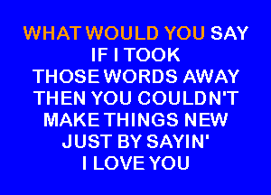 WHAT WOULD YOU SAY
IF I TOOK
THOSEWORDS AWAY
THEN YOU COULDN'T
MAKETHINGS NEW
JUST BY SAYIN'

I LOVE YOU