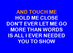 AND TOUCH ME
HOLD MECLOSE
DON'T EVER LET ME GO
MORETHAN WORDS
IS ALL I EVER NEED ED
YOU TO SHOW