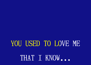 YOU USED TO LOVE ME
THAT I KNOW...
