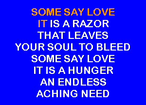 SOME SAY LOVE
IT IS A RAZOR
THAT LEAVES
YOUR SOUL TO BLEED
SOME SAY LOVE
IT IS A HUNGER

AN ENDLESS
ACHING NEED l