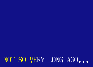NOT SO VERY LONG AGO...