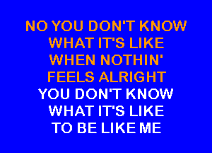 NO YOU DON'T KNOW
WHAT IT'S LIKE
WHEN NOTHIN'
FEELS ALRIGHT

YOU DON'T KNOW
WHAT IT'S LIKE

TO BE LIKE ME I