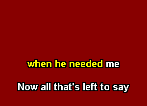 when he needed me

Now all that's left to say