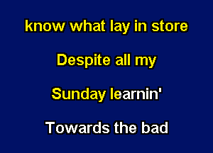know what lay in store

Despite all my
Sunday learnin'

Towards the bad