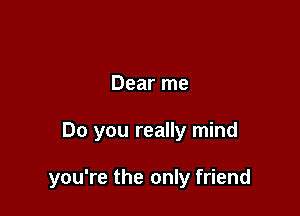 Dear me

Do you really mind

you're the only friend