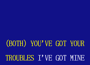 (BOTH) YOUWE GOT YOUR
TROUBLES PVE GOT MINE