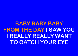 BABY BABY BABY
FROM THE DAY I SAW YOU
I REALLY REALLY WANT
TO CATCH YOUR EYE