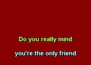 Do you really mind

you're the only friend