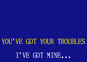 YOUWE GOT YOUR TROUBLES
TUE GOT MINE. . .