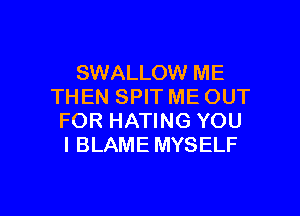 SWALLOW ME
THEN SPIT ME OUT

FOR HATING YOU
I BLAME MYSELF