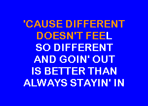 'CAUSE DIFFERENT
DOESN'T FEEL
SO DIFFERENT
AND GOIN' OUT
IS BETTER THAN

ALWAYS STAYIN' IN I