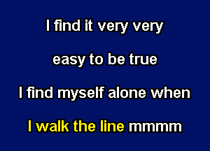 I find it very very

easy to be true
lfmd myself alone when

lwalk the line mmmm