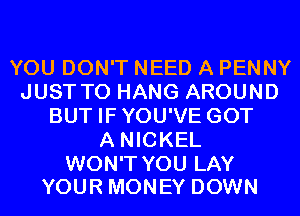 YOU DON'T NEED A PENNY
JUST TO HANG AROUND
BUT IFYOU'VE GOT
A NICKEL

WON'T YOU LAY
YOUR MONEY DOWN