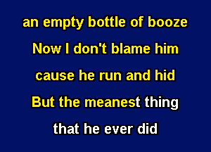 an empty bottle of booze
Now I don't blame him
cause he run and hid
But the meanest thing

that he ever did
