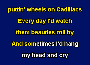 puttin' wheels on Cadillacs
Every day I'd watch

them beauties roll by

And sometimes I'd hang

my head and cry