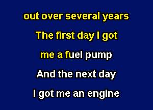 out over several years

The first day I got

me a fuel pump
And the next day

I got me an engine