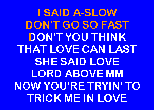 I SAID A-SLOW
DON'T GO SO FAST
DON'T YOU THINK
THAT LOVE CAN LAST
SHESAID LOVE
LORD ABOVE MM
NOW YOU'RETRYIN'TO
TRICK ME IN LOVE