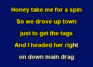 Honey take me for a spin
So we drove up town
just to get the tags
And I headed her right

on down main drag l