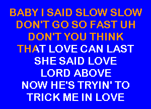 BABY I SAID SLOW SLOW
DON'T GO SO FAST UH
DON'T YOU THINK
THAT LOVE CAN LAST
SHESAID LOVE
LORD ABOVE
NOW HE'S TRYIN' T0
TRICK ME IN LOVE