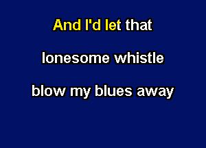 And I'd let that

lonesome whistle

blow my blues away