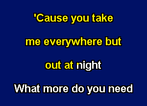 'Cause you take
me everywhere but

out at night

What more do you need