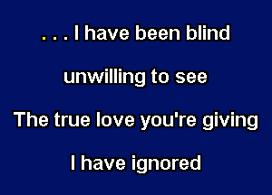 . . . I have been blind

unwilling to see

The true love you're giving

I have ignored