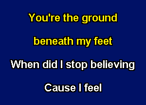 You're the ground

beneath my feet

When did I stop believing

Cause I feel