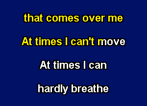 that comes over me
At times I can't move

At times I can

hardly breathe