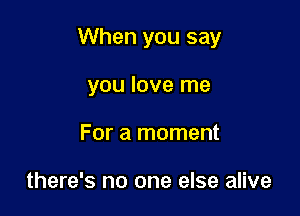 When you say

you love me
For a moment

there's no one else alive