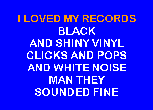 ILOVED MY RECORDS
BLACK
AND SHINY VINYL
CLICKS AND POPS
AND WHITE NOISE
MAN THEY

SOUNDED FINE l