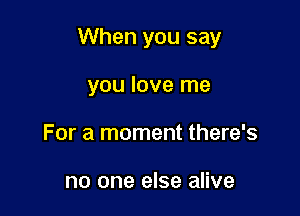 When you say

you love me
For a moment there's

no one else alive