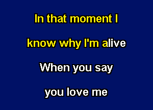 In that moment I

know why I'm alive

When you say

you love me
