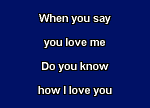 When you say

you love me
Do you know

how I love you