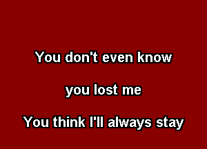 You don't even know

you lost me

You think I'll always stay