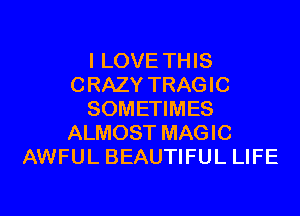 I LOVE THIS
CRAZY TRAGIC
SOMETIMES
ALMOST MAGIC
AWFUL BEAUTIFUL LIFE