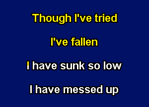 Though I've tried
I've fallen

I have sunk so low

I have messed up