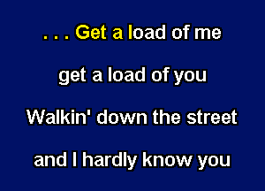 ...Get a load of me
get a load of you

Walkin' down the street

and I hardly know you