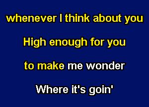 whenever I think about you
High enough for you

to make me wonder

Where it's goin'