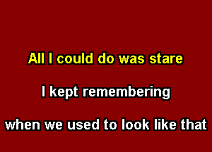 All I could do was stare

I kept remembering

when we used to look like that