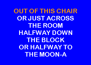 OUT OF THIS CHAIR
ORJUST ACROSS
THE ROOM

HALFWAY DOWN
THE BLOCK
OR HALFWAY TO
THE MOON-A