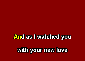 And as I watched you

with your new love