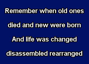 Remember when old ones
died and new were born
And life was changed

disassembled rearranged