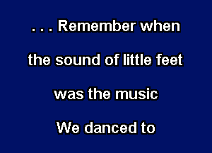 . . . Remember when
the sound of little feet

was the music

We danced to